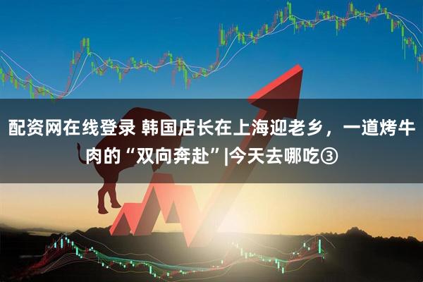 配资网在线登录 韩国店长在上海迎老乡，一道烤牛肉的“双向奔赴”|今天去哪吃③
