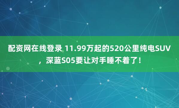 配资网在线登录 11.99万起的520公里纯电SUV，深蓝S05要让对手睡不着了！