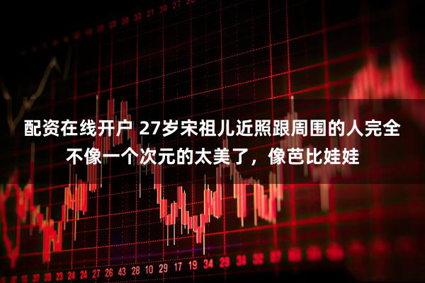 配资在线开户 27岁宋祖儿近照跟周围的人完全不像一个次元的太美了，像芭比娃娃