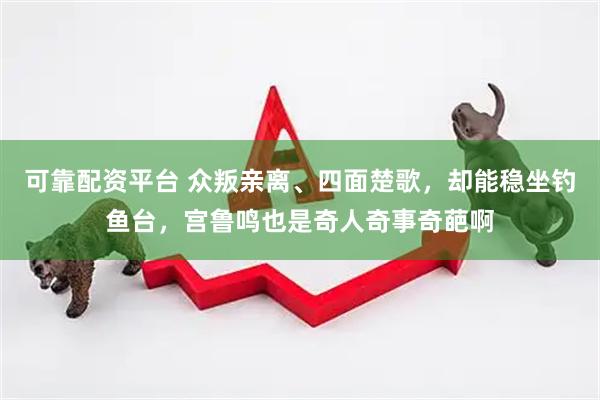 可靠配资平台 众叛亲离、四面楚歌，却能稳坐钓鱼台，宫鲁鸣也是奇人奇事奇葩啊