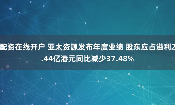 配资在线开户 亚太资源发布年度业绩 股东应占溢利2.44亿港元同比减少37.48%