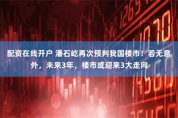 配资在线开户 潘石屹再次预判我国楼市！若无意外，未来3年，楼市或迎来3大走向