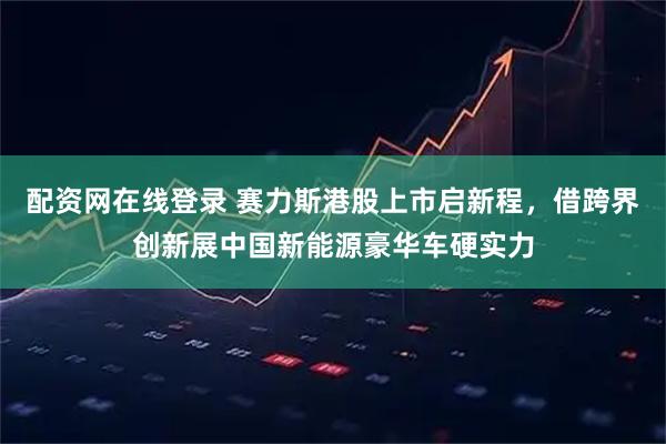 配资网在线登录 赛力斯港股上市启新程，借跨界创新展中国新能源豪华车硬实力