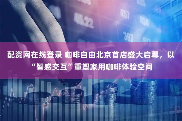 配资网在线登录 咖啡自由北京首店盛大启幕，以“智感交互”重塑家用咖啡体验空间