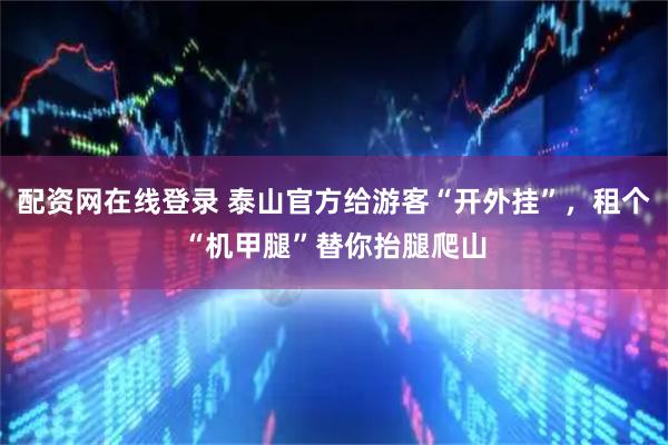 配资网在线登录 泰山官方给游客“开外挂”，租个“机甲腿”替你抬腿爬山