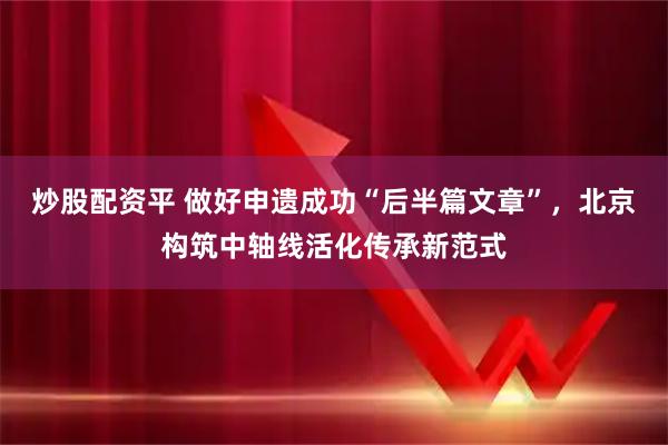 炒股配资平 做好申遗成功“后半篇文章”，北京构筑中轴线活化传承新范式