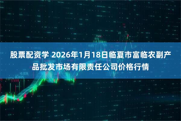 股票配资学 2026年1月18日临夏市富临农副产品批发市场有限责任公司价格行情