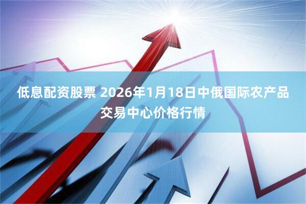 低息配资股票 2026年1月18日中俄国际农产品交易中心价格行情