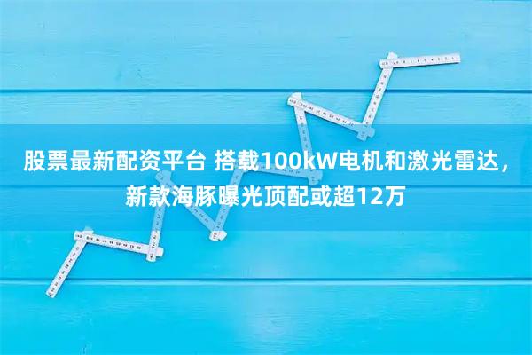 股票最新配资平台 搭载100kW电机和激光雷达，新款海豚曝光顶配或超12万