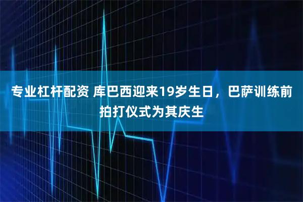 专业杠杆配资 库巴西迎来19岁生日，巴萨训练前拍打仪式为其庆生