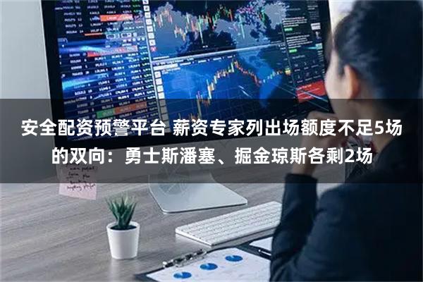 安全配资预警平台 薪资专家列出场额度不足5场的双向：勇士斯潘塞、掘金琼斯各剩2场