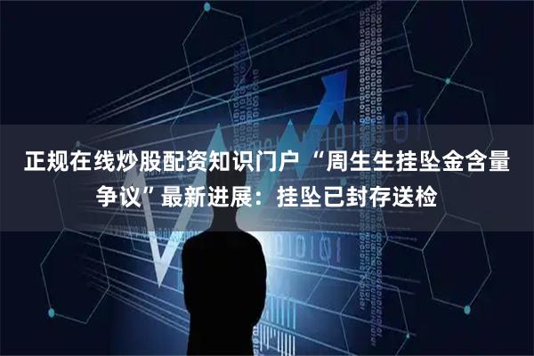 正规在线炒股配资知识门户 “周生生挂坠金含量争议”最新进展：挂坠已封存送检