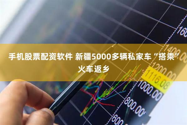 手机股票配资软件 新疆5000多辆私家车“搭乘”火车返乡
