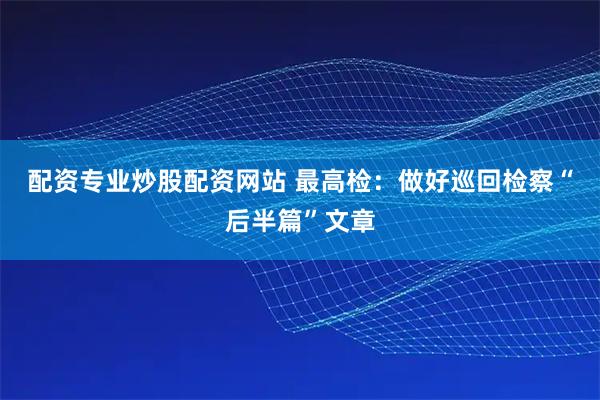 配资专业炒股配资网站 最高检：做好巡回检察“后半篇”文章