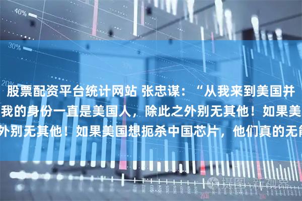 股票配资平台统计网站 张忠谋：“从我来到美国并于 1962 年入籍以来，我的身份一直是美国人，除此之外别无其他！如果美国想扼杀中国芯片，他们真的无能为力！”