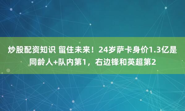 炒股配资知识 留住未来！24岁萨卡身价1.3亿是同龄人+队内第1，右边锋和英超第2