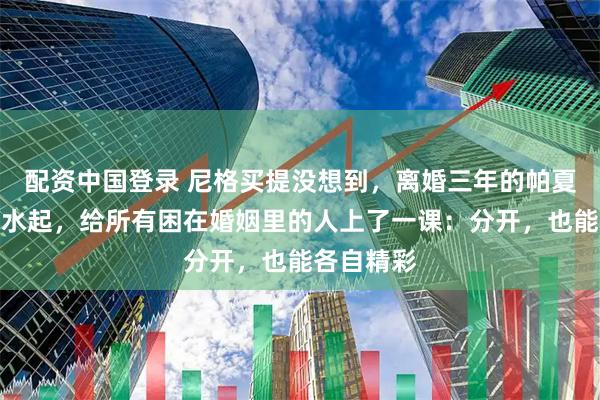 配资中国登录 尼格买提没想到，离婚三年的帕夏事业风生水起，给所有困在婚姻里的人上了一课：分开，也能各自精彩