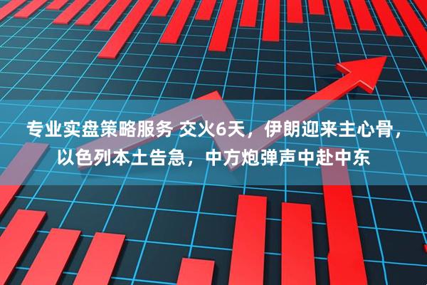 专业实盘策略服务 交火6天，伊朗迎来主心骨，以色列本土告急，中方炮弹声中赴中东