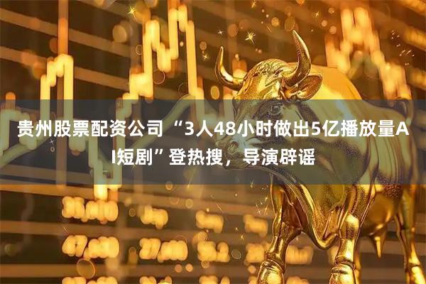 贵州股票配资公司 “3人48小时做出5亿播放量AI短剧”登热搜,导演辟谣