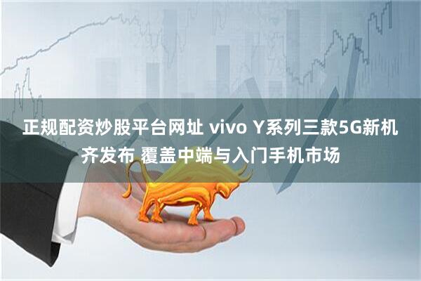 正规配资炒股平台网址 vivo Y系列三款5G新机齐发布 覆盖中端与入门手机市场