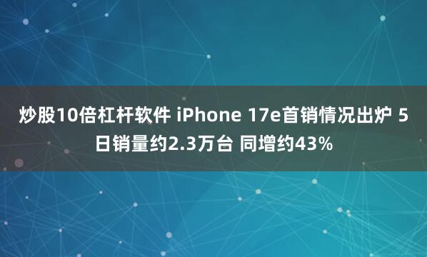 炒股10倍杠杆软件 iPhone 17e首销情况出炉 5日销量约2.3万台 同增约43%