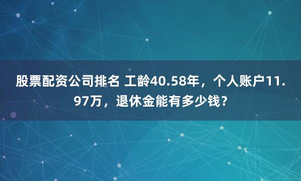 股票配资公司排名 工龄40.58年，个人账户11.97万，退休金能有多少钱？