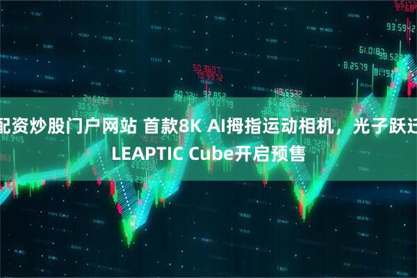 配资炒股门户网站 首款8K AI拇指运动相机，光子跃迁LEAPTIC Cube开启预售