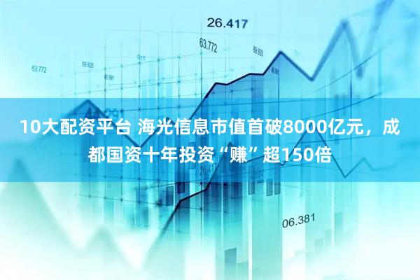 10大配资平台 海光信息市值首破8000亿元，成都国资十年投资“赚”超150倍