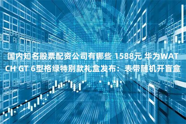 国内知名股票配资公司有哪些 1588元 华为WATCH GT 6型格绿特别款礼盒发布：表带随机开盲盒