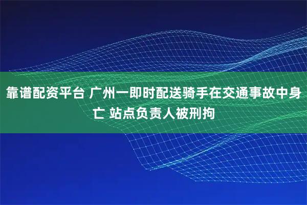 靠谱配资平台 广州一即时配送骑手在交通事故中身亡 站点负责人被刑拘
