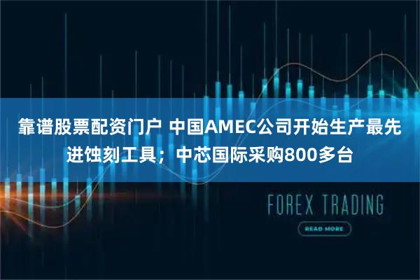 靠谱股票配资门户 中国AMEC公司开始生产最先进蚀刻工具；中芯国际采购800多台