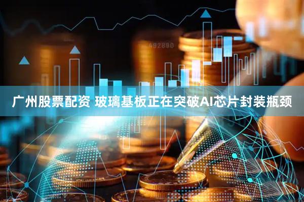 广州股票配资 玻璃基板正在突破AI芯片封装瓶颈