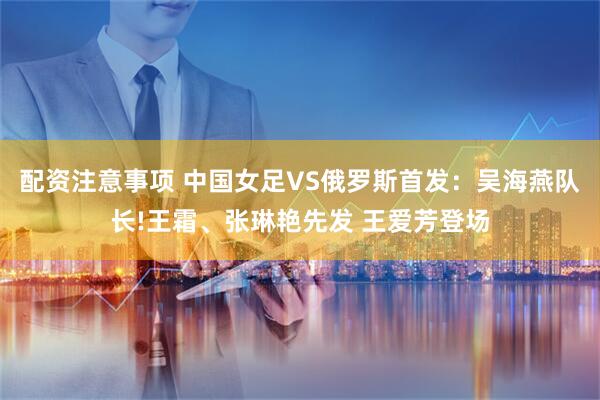 配资注意事项 中国女足VS俄罗斯首发:吴海燕队长!王霜、张琳艳先发 王爱芳登场