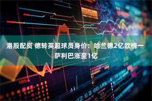 港股配资 德转英超球员身价：哈兰德2亿欧榜一 萨利巴涨至1亿