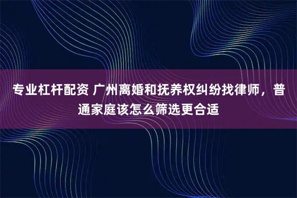专业杠杆配资 广州离婚和抚养权纠纷找律师，普通家庭该怎么筛选更合适
