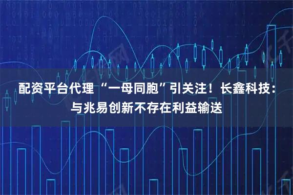 配资平台代理 “一母同胞”引关注！长鑫科技：与兆易创新不存在利益输送