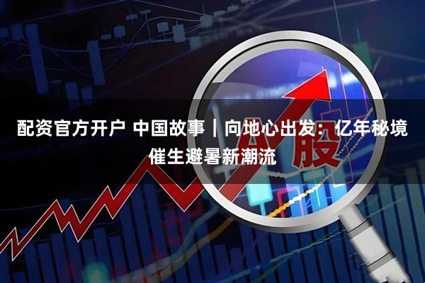 配资官方开户 中国故事｜向地心出发：亿年秘境催生避暑新潮流