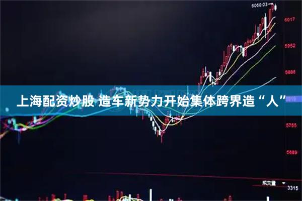 上海配资炒股 造车新势力开始集体跨界造“人”