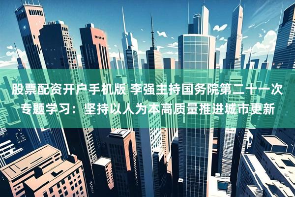 股票配资开户手机版 李强主持国务院第二十一次专题学习：坚持以人为本高质量推进城市更新
