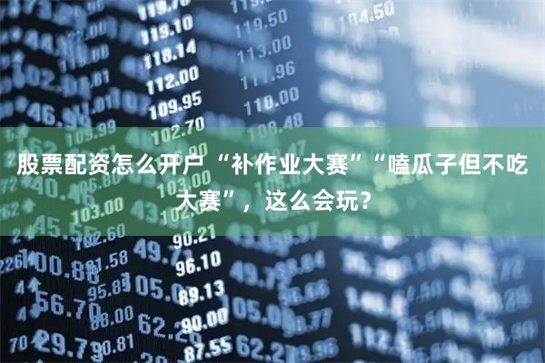 股票配资怎么开户 “补作业大赛”“嗑瓜子但不吃大赛”，这么会玩？