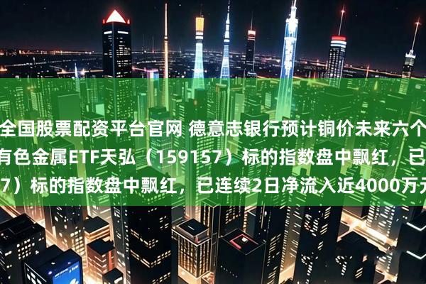 全国股票配资平台官网 德意志银行预计铜价未来六个月可能上涨逾50%！有色金属ETF天弘（159157）标的指数盘中飘红，已连续2日净流入近4000万元