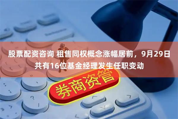 股票配资咨询 租售同权概念涨幅居前，9月29日共有16位基金经理发生任职变动